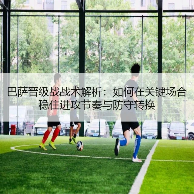 巴萨晋级战战术解析：如何在关键场合稳住进攻节奏与防守转换